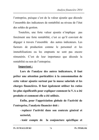 Analyse financière 2014
Pr. El MALLOUKI Pr. FEKKAK74
l’entreprise, puisque c’est de la valeur ajoutée que découle
l’ensemble des indicateurs de rentabilité au niveau de l’état
des soldes de gestion.
Toutefois, une forte valeur ajoutée n’implique pas
forcément une forte rentabilité, c’est ce qu’il convient de
dégager à travers l’ensemble des autres indicateurs. Les
facteurs de production comme le personnel et les
immobilisations ou les emprunts ne sont pas encore
rémunérés. C’est de leur importance que découle la
rentabilité ou non de l’entreprise.
Important :
Lors de l’analyse des autres indicateurs, il faut
prêter une attention particulière à la consommation de
cette valeur ajoutée surtout par la masse salariale et les
charges financières. Il faut également utiliser les ratios
les plus significatifs pour expliquer comment la V.A a été
produite et comment elle a été utilisée.
Enfin, pour l’appréciation globale de l’activité de
l’entreprise, l’analyste financier doit :
- replacer l’activité dans son contexte général et
sectoriel,
- tenir compte de la conjoncture spécifique et
 