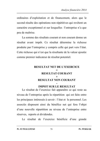 Analyse financière 2014
Pr. El MALLOUKI Pr. FEKKAK79
ordinaires d’exploitation et de financement, alors que le
second résulte des opérations non répétitives qui revêtent un
caractère exceptionnel et sur lesquelles l’entreprise n’a que
peu de maîtrise.
La somme des résultats courant et non courant donne un
résultat avant impôt. Ce résultat détermine la richesse
produite par l’entreprise y compris celle qui part vers l’état.
Cette richesse qui n’est que la résultante de la valeur ajoutée
comme premier indicateur de résultat potentiel.
RESULTAT NET DE L’EXERCICE
=
RESULTAT COURANT
+
RESULTAT NON COURANT
-
IMPOT SUR LE RESULTAT
Le résultat de l’exercice fait apparaître ce qui reste au
niveau de l’entreprise après la répartition qui est faite entre
les principaux intéressés à savoir : l’état et le personnel. Les
associés disposent ainsi du bénéfice net qui fera l’objet
d’une nouvelle répartition au niveau de l’entreprise entre
réserves, reports et dividendes.
Le résultat de l’exercice bénéficie d’une grande
 