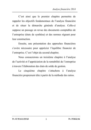 Analyse financière 2014
Pr. El MALLOUKI Pr. FEKKAK8
C’est ainsi que le premier chapitre permettra de
rappeler les objectifs fondamentaux de l’analyse financière
et de situer la démarche générale d’analyse. Celle-ci
suppose un passage en revue des documents comptables de
l’entreprise (états de synthèse) et des normes régnant pour
leur construction.
Ensuite, une présentation des approches financières
s’avère nécessaire pour apprécier l’équilibre financier de
l’entreprise. C’est l’objet du second chapitre.
Nous consacrerons un troisième chapitre à l’analyse
de l’activité et l’appréciation de la rentabilité de l’entreprise
à travers l’élaboration des états de solde de gestion.
Le cinquième chapitre s’attachera à l’analyse
financière proprement dite à partir de la méthode des ratios.
 