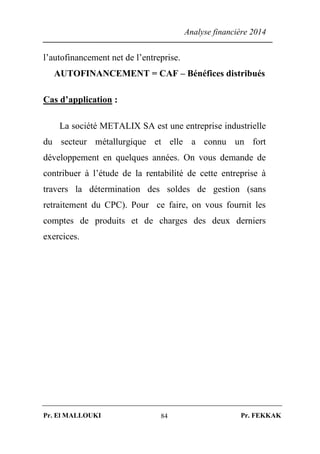 Analyse financière 2014
Pr. El MALLOUKI Pr. FEKKAK84
l’autofinancement net de l’entreprise.
AUTOFINANCEMENT = CAF – Bénéfices distribués
Cas d’application :
La société METALIX SA est une entreprise industrielle
du secteur métallurgique et elle a connu un fort
développement en quelques années. On vous demande de
contribuer à l’étude de la rentabilité de cette entreprise à
travers la détermination des soldes de gestion (sans
retraitement du CPC). Pour ce faire, on vous fournit les
comptes de produits et de charges des deux derniers
exercices.
 