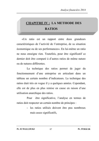 Analyse financière 2014
Pr. El MALLOUKI Pr. FEKKAK87
CHAPITRE IV : LA METHODE DES
RATIOS
«Un ratio est un rapport entre deux grandeurs
caractéristiques de l’activité de l’entreprise, de sa situation
économique ou de ses performances». En lui-même un ratio
ne nous enseigne rien. Toutefois, pour être significatif ce
dernier doit être comparé à d’autres ratios de même nature
ou de natures différentes.
La technique des ratios permet de juger du
fonctionnement d’une entreprise en articulant dans un
tableau un certain nombre d’indicateurs. La technique des
ratios était très en vogue il y a quelques années. Cependant,
elle est de plus en plus remise en cause en raison d’une
utilisation anarchique des ratios.
Pour être significative, l’analyse en termes de
ratios doit respecter un certain nombre de principes :
- les ratios utilisés doivent être peu nombreux
mais assez significatifs,
 