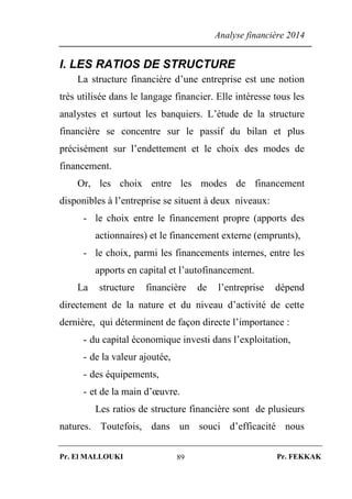 Analyse financière 2014
Pr. El MALLOUKI Pr. FEKKAK89
I. LES RATIOS DE STRUCTURE
La structure financière d’une entreprise est une notion
très utilisée dans le langage financier. Elle intéresse tous les
analystes et surtout les banquiers. L’étude de la structure
financière se concentre sur le passif du bilan et plus
précisément sur l’endettement et le choix des modes de
financement.
Or, les choix entre les modes de financement
disponibles à l’entreprise se situent à deux niveaux:
- le choix entre le financement propre (apports des
actionnaires) et le financement externe (emprunts),
- le choix, parmi les financements internes, entre les
apports en capital et l’autofinancement.
La structure financière de l’entreprise dépend
directement de la nature et du niveau d’activité de cette
dernière, qui déterminent de façon directe l’importance :
- du capital économique investi dans l’exploitation,
- de la valeur ajoutée,
- des équipements,
- et de la main d’œuvre.
Les ratios de structure financière sont de plusieurs
natures. Toutefois, dans un souci d’efficacité nous
 