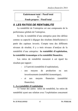 Analyse financière 2014
Pr. El MALLOUKI Pr. FEKKAK97
Endettement total / Passif total
Et
Fonds propres / Passif total
II. LES RATIOS DE RENTABILITE
La rentabilité de l’entreprise est une composante de la
performance globale de l’entreprise.
En fait, la rentabilité d’une entreprise peut être définie
comme sa capacité à dégager des résultats (bénéficiaires) à
partir des capitaux investis. Compte tenu des différents
niveaux de résultat, il y a trois niveaux d’analyse de la
rentabilité d’une entreprise : la rentabilité d’exploitation,
la rentabilité économique et la rentabilité financière.
Les ratios de rentabilité mesurent à cet égard les
résultats par rapport :
- à l’activité (rentabilité d’exploitation),
- aux moyens de production ou aux
investissements (rentabilité économique),
- et aux moyens financiers (rentabilité
financière).
1 . La rentabilité d’exploitation
A l’instar des autres ratios de rentabilité, les ratios de
rentabilité ayant une relation avec l’exploitation concernent
 