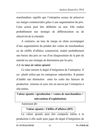 Analyse financière 2014
Pr. El MALLOUKI Pr. FEKKAK99
marchandises signifie que l’entreprise essaye de préserver
ses marges commerciales grâce à une augmentation du prix.
Cette action peut être délibérée ou non. Elle traduit
probablement une stratégie de différenciation ou de
sélectivité de la clientèle.
A contrario, un taux de marge en chute accompagné
d’une augmentation du produit des ventes de marchandises
ou du chiffre d’affaires commercial, traduit probablement
une baisse des prix en vue d’un élargissement de la part de
marché ou une stratégie de domination par les prix.
1.2- Le taux de valeur ajoutée
Ce ratio mesure le degré d’intégration de l’entreprise. Il
est plutôt utilisé par les entreprises industrielles. Il permet
d’établir une distinction entre les coûts des facteurs de
production externes et ceux mis en œuvre par l’entreprise à
elle-même.
Valeur ajoutée / (production + ventes de marchandises +
subventions d’exploitation)
Autrement dit :
Valeur ajoutée / Chiffre d’affaires (HT)
La valeur ajoutée peut être comparée même à la
production à elle seule pour juger du degré d’intégration de
 