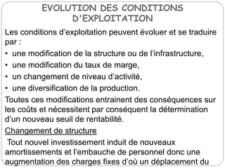 EVOLUTION DES CONDITIONS
D'EXPLOITATION
Les conditions d’exploitation peuvent évoluer et se traduire
par :
• une modification de la structure ou de l’infrastructure,
• une modification du taux de marge,
• un changement de niveau d’activité,
• une diversification de la production.
Toutes ces modifications entrainent des conséquences sur
les coûts et nécessitent par conséquent la détermination
d’un nouveau seuil de rentabilité.
Changement de structure
Tout nouvel investissement induit de nouveaux
amortissements et l’embauche de personnel donc une
augmentation des charges fixes d’où un déplacement du
 