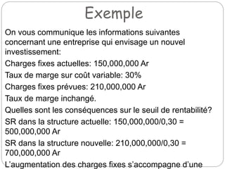 Exemple
On vous communique les informations suivantes
concernant une entreprise qui envisage un nouvel
investissement:
Charges fixes actuelles: 150,000,000 Ar
Taux de marge sur coût variable: 30%
Charges fixes prévues: 210,000,000 Ar
Taux de marge inchangé.
Quelles sont les conséquences sur le seuil de rentabilité?
SR dans la structure actuelle: 150,000,000/0,30 =
500,000,000 Ar
SR dans la structure nouvelle: 210,000,000/0,30 =
700,000,000 Ar
L’augmentation des charges fixes s’accompagne d’une
 
