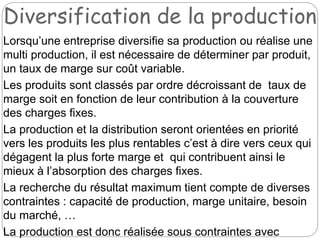 Diversification de la production
Lorsqu’une entreprise diversifie sa production ou réalise une
multi production, il est nécessaire de déterminer par produit,
un taux de marge sur coût variable.
Les produits sont classés par ordre décroissant de taux de
marge soit en fonction de leur contribution à la couverture
des charges fixes.
La production et la distribution seront orientées en priorité
vers les produits les plus rentables c’est à dire vers ceux qui
dégagent la plus forte marge et qui contribuent ainsi le
mieux à l’absorption des charges fixes.
La recherche du résultat maximum tient compte de diverses
contraintes : capacité de production, marge unitaire, besoin
du marché, …
La production est donc réalisée sous contraintes avec
 