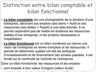 Distinction entre bilan comptable et
bilan fonctionnel
 Le bilan comptable est une photographie de la situation d’une
entreprise, décrivant ses emplois (ses biens = Actif) et ses
ressources (ses dettes = Passif) à une date donnée. Il ne
permet cependant pas de mettre en évidence les ressources
stables d’une entreprise, ni les emplois nécessaires à
l’exploitation.
 Le bilan fonctionnel est un bilan condensé qui donne une
vision de l’entreprise en terme d’emplois et de ressources. Il
permet de déterminer quelles ont été les politiques
d’investissement et de financement des années passées. Il est
fondé sur la continuité de l’activité de l’entreprise.
Dans un bilan fonctionnel, les ressources et les emplois :
 sont évalués à leur valeur d’origine (valeur brute)
 