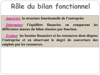 Rôle du bilan fonctionnel
 Apprécier la structure fonctionnelle de l’entreprise
 Déterminer l’équilibre financier, en comparant les
différentes masses du bilan classées par fonction.
 Evaluer les besoins financiers et les ressources dont dispose
l’entreprise et en observant le degré de couverture des
emplois par les ressources.
 