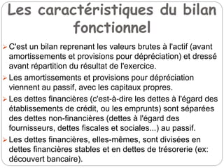 Les caractéristiques du bilan
fonctionnel
 C'est un bilan reprenant les valeurs brutes à l'actif (avant
amortissements et provisions pour dépréciation) et dressé
avant répartition du résultat de l'exercice.
 Les amortissements et provisions pour dépréciation
viennent au passif, avec les capitaux propres.
 Les dettes financières (c'est-à-dire les dettes à l'égard des
établissements de crédit, ou les emprunts) sont séparées
des dettes non-financières (dettes à l'égard des
fournisseurs, dettes fiscales et sociales...) au passif.
 Les dettes financières, elles-mêmes, sont divisées en
dettes financières stables et en dettes de trésorerie (ex:
découvert bancaire).
 
