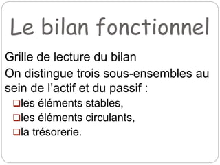 Le bilan fonctionnel
Grille de lecture du bilan
On distingue trois sous-ensembles au
sein de l’actif et du passif :
les éléments stables,
les éléments circulants,
la trésorerie.
 