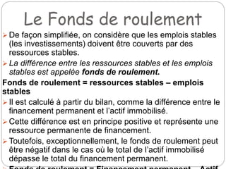Le Fonds de roulement
 De façon simplifiée, on considère que les emplois stables
(les investissements) doivent être couverts par des
ressources stables.
 La différence entre les ressources stables et les emplois
stables est appelée fonds de roulement.
Fonds de roulement = ressources stables – emplois
stables
 Il est calculé à partir du bilan, comme la différence entre le
financement permanent et l’actif immobilisé.
 Cette différence est en principe positive et représente une
ressource permanente de financement.
 Toutefois, exceptionnellement, le fonds de roulement peut
être négatif dans le cas où le total de l’actif immobilisé
dépasse le total du financement permanent.
 