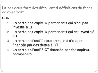 De ces deux formules découlent 4 définitions du fonds
de roulement
FDR
1. La partie des capitaux permanents qui n’est pas
investie à LT
2. La partie des capitaux permanents qui est investie à
CT
3. La partie de l’actif à court terme qui n’est pas
financée par des dettes à CT
4. La partie de l’actif à CT financée par des capitaux
permanents
 