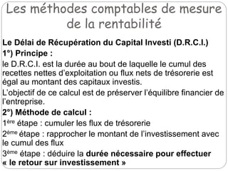 Les méthodes comptables de mesure
de la rentabilité
Le Délai de Récupération du Capital Investi (D.R.C.I.)
1°) Principe :
le D.R.C.I. est la durée au bout de laquelle le cumul des
recettes nettes d’exploitation ou flux nets de trésorerie est
égal au montant des capitaux investis.
L’objectif de ce calcul est de préserver l’équilibre financier de
l’entreprise.
2°) Méthode de calcul :
1ère étape : cumuler les flux de trésorerie
2ème étape : rapprocher le montant de l’investissement avec
le cumul des flux
3ème étape : déduire la durée nécessaire pour effectuer
« le retour sur investissement »
 