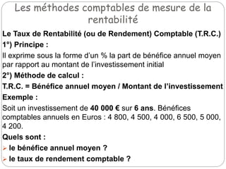 Les méthodes comptables de mesure de la
rentabilité
Le Taux de Rentabilité (ou de Rendement) Comptable (T.R.C.)
1°) Principe :
Il exprime sous la forme d’un % la part de bénéfice annuel moyen
par rapport au montant de l’investissement initial
2°) Méthode de calcul :
T.R.C. = Bénéfice annuel moyen / Montant de l’investissement
Exemple :
Soit un investissement de 40 000 € sur 6 ans. Bénéfices
comptables annuels en Euros : 4 800, 4 500, 4 000, 6 500, 5 000,
4 200.
Quels sont :
 le bénéfice annuel moyen ?
 le taux de rendement comptable ?
 