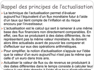 Rappel des principes de l’actualisation
 La technique de l’actualisation permet d’évaluer
aujourd’hui l’équivalent d’un flux monétaire futur à l’aide
d’un taux qui tient compte de l’inflation et du risque
encouru par l’investisseur.
 L'actualisation est le calcul qui sert à ramener à une même
base des flux financiers non directement comparables. En
effet, ces flux se produisant à des dates différentes, ils ne
représentent pas la même valeur monétaire, ils doivent
alors être actualisés avant de pouvoir les comparer et
d'effectuer sur eux des opérations arithmétiques.
 Pour simplifier, la notion d'actualisation s'appuie sur l'idée
que la valeur d'un euro aujourd'hui n'est pas la même que
celle d' un euro dans trois ans.
 Actualiser la valeur de flux ou de revenus se produisant à
des dates différentes dans le temps consiste à calculer leur
 
