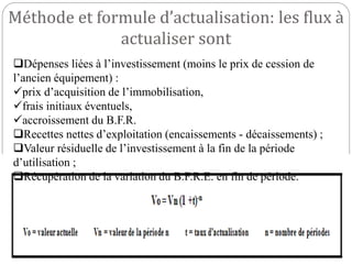 Méthode et formule d’actualisation: les flux à
actualiser sont
Dépenses liées à l’investissement (moins le prix de cession de
l’ancien équipement) :
prix d’acquisition de l’immobilisation,
frais initiaux éventuels,
accroissement du B.F.R.
Recettes nettes d’exploitation (encaissements - décaissements) ;
Valeur résiduelle de l’investissement à la fin de la période
d’utilisation ;
Récupération de la variation du B.F.R.E. en fin de période.
 