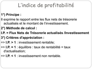 L’indice de profitabilité
1°) Principe :
Il exprime le rapport entre les flux nets de trésorerie
actualisés et le montant de l’investissement.
2°) Méthode de calcul :
I.P. = Flux Nets de Trésorerie actualisés /Investissement
3°) Critères d'appréciation :
=> I.P. > 1 : investissement rentable;
=> I.P. = 1 : équilibre : taux de rentabilité = taux
d'actualisation;
=> I.P. < 1 : investissement non rentable.
 