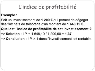 L’indice de profitabilité
Exemple :
Soit un investissement de 1 200 € qui permet de dégager
des flux nets de trésorerie d'un montant de 1 648,19 €.
Quel est l'indice de profitabilité de cet investissement ?
=> Solution : I.P. = 1 648,19 / 1 200,00 = 1,37
=> Conclusion : I.P. > 1 donc l'investissement est rentable.
 