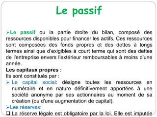 Le passif
Le passif ou la partie droite du bilan, composé des
ressources disponibles pour financer les actifs. Ces ressources
sont composées des fonds propres et des dettes à longs
termes ainsi que d’exigibles à court terme qui sont des dettes
de l'entreprise envers l'extérieur remboursables à moins d'une
année.
Les capitaux propres :
Ils sont constitués par :
 Le capital social: désigne toutes les ressources en
numéraire et en nature définitivement apportées à une
société anonyme par ses actionnaires au moment de sa
création (ou d'une augmentation de capital).
Les réserves:
 La réserve légale est obligatoire par la loi. Elle est imputée
 