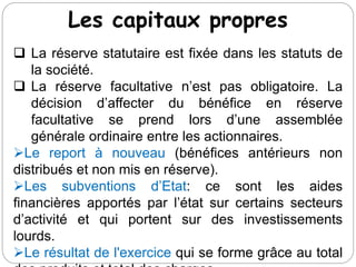 Les capitaux propres
 La réserve statutaire est fixée dans les statuts de
la société.
 La réserve facultative n’est pas obligatoire. La
décision d’affecter du bénéfice en réserve
facultative se prend lors d’une assemblée
générale ordinaire entre les actionnaires.
Le report à nouveau (bénéfices antérieurs non
distribués et non mis en réserve).
Les subventions d’Etat: ce sont les aides
financières apportés par l’état sur certains secteurs
d’activité et qui portent sur des investissements
lourds.
Le résultat de l'exercice qui se forme grâce au total
 