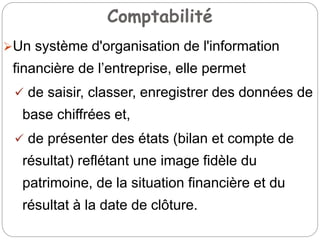 Comptabilité
Un système d'organisation de l'information
financière de l’entreprise, elle permet
 de saisir, classer, enregistrer des données de
base chiffrées et,
 de présenter des états (bilan et compte de
résultat) reflétant une image fidèle du
patrimoine, de la situation financière et du
résultat à la date de clôture.
 