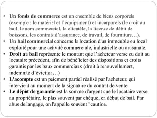 • Un fonds de commerce est un ensemble de biens corporels
(exemple : le matériel et l’équipement) et incorporels (le droit au
bail, le nom commercial, la clientèle, la licence de débit de
boissons, les contrats d’assurance, de travail, de fourniture…).
• Un bail commercial concerne la location d'un immeuble ou local
exploité pour une activité commerciale, industrielle ou artisanale.
• Droit au bail représente le montant que l’acheteur verse ou doit au
locataire précédent, afin de bénéficier des dispositions et droits
garantis par les baux commerciaux (droit à renouvellement,
indemnité d’éviction…)
• L'acompte est un paiement partiel réalisé par l'acheteur, qui
intervient au moment de la signature du contrat de vente.
• Le dépôt de garantie est la somme d'argent que le locataire verse
au propriétaire, le plus souvent par chèque, en début de bail. Par
abus de langage, on l'appelle souvent "caution.
 