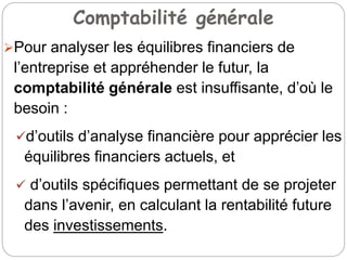 Comptabilité générale
Pour analyser les équilibres financiers de
l’entreprise et appréhender le futur, la
comptabilité générale est insuffisante, d’où le
besoin :
d’outils d’analyse financière pour apprécier les
équilibres financiers actuels, et
 d’outils spécifiques permettant de se projeter
dans l’avenir, en calculant la rentabilité future
des investissements.
 