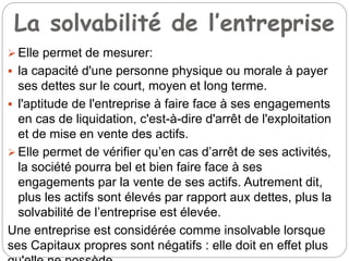 La solvabilité de l’entreprise
 Elle permet de mesurer:
 la capacité d'une personne physique ou morale à payer
ses dettes sur le court, moyen et long terme.
 l'aptitude de l'entreprise à faire face à ses engagements
en cas de liquidation, c'est-à-dire d'arrêt de l'exploitation
et de mise en vente des actifs.
 Elle permet de vérifier qu’en cas d’arrêt de ses activités,
la société pourra bel et bien faire face à ses
engagements par la vente de ses actifs. Autrement dit,
plus les actifs sont élevés par rapport aux dettes, plus la
solvabilité de l’entreprise est élevée.
Une entreprise est considérée comme insolvable lorsque
ses Capitaux propres sont négatifs : elle doit en effet plus
 