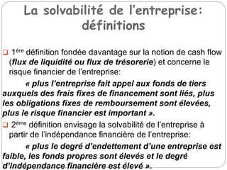 La solvabilité de l’entreprise:
définitions
 1ère définition fondée davantage sur la notion de cash flow
(flux de liquidité ou flux de trésorerie) et concerne le
risque financier de l’entreprise:
« plus l’entreprise fait appel aux fonds de tiers
auxquels des frais fixes de financement sont liés, plus
les obligations fixes de remboursement sont élevées,
plus le risque financier est important ».
 2ème définition envisage la solvabilité de l’entreprise à
partir de l’indépendance financière de l’entreprise:
« plus le degré d’endettement d’une entreprise est
faible, les fonds propres sont élevés et le degré
d’indépendance financière est élevé ».
 