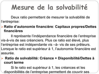 Mesure de la solvabilité
Deux ratio permettent de mesurer la solvabilité de
l’entreprise:
 Ratio d’autonomie financière: Capitaux propres/Dettes
financières
Il représente l’indépendance financière de l’entreprise
vis-à-vis de ses créanciers. Plus ce ratio est élevé, plus
l’entreprise est indépendante vis –à- vis de ses prêteurs.
Lorsque le ratio est supérieur à 1, l’autonomie financière est
assurée.
 Ratio de solvabilité: Créance + Disponibilité/Dettes à
court terme
Si le ratio est supérieur à 1, les créances et les
disponibilités de l’entreprise permettent de couvrir ses
 