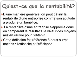 Qu’est-ce que la rentabilité?
D'une manière générale, on peut définir la
rentabilité d'une entreprise comme son aptitude
à produire un bénéfice.
 La rentabilité d'une entreprise s'apprécie donc
en comparant le résultat à la valeur des moyens
mis en œuvre pour l'obtenir.
Cette définition fait référence à deux autres
notions : l'efficacité et l'efficience.
 