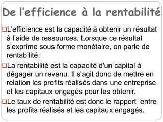 De l’efficience à la rentabilité
L’efficience est la capacité à obtenir un résultat
à l’aide de ressources. Lorsque ce résultat
s’exprime sous forme monétaire, on parle de
rentabilité.
La rentabilité est la capacité d'un capital à
dégager un revenu. Il s'agit donc de mettre en
relation les profits réalisés dans une entreprise
et les capitaux engagés pour les obtenir.
Le taux de rentabilité est donc le rapport entre
les profits réalisés et les capitaux engagés.
 