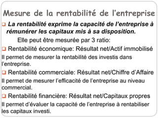Mesure de la rentabilité de l’entreprise
 La rentabilité exprime la capacité de l’entreprise à
rémunérer les capitaux mis à sa disposition.
Elle peut être mesurée par 3 ratio:
 Rentabilité économique: Résultat net/Actif immobilisé
Il permet de mesurer la rentabilité des investis dans
l’entreprise.
 Rentabilité commerciale: Résultat net/Chiffre d’Affaire
Il permet de mesurer l’efficacité de l’entreprise au niveau
commercial.
 Rentabilité financière: Résultat net/Capitaux propres
Il permet d’évaluer la capacité de l’entreprise à rentabiliser
les capitaux investi.
 