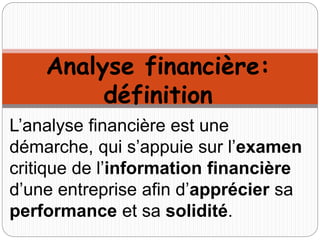 Analyse financière:
définition
L’analyse financière est une
démarche, qui s’appuie sur l’examen
critique de l’information financière
d’une entreprise afin d’apprécier sa
performance et sa solidité.
 