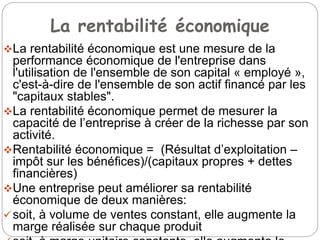 La rentabilité économique
La rentabilité économique est une mesure de la
performance économique de l'entreprise dans
l'utilisation de l'ensemble de son capital « employé »,
c'est-à-dire de l'ensemble de son actif financé par les
"capitaux stables".
La rentabilité économique permet de mesurer la
capacité de l’entreprise à créer de la richesse par son
activité.
Rentabilité économique = (Résultat d’exploitation –
impôt sur les bénéfices)/(capitaux propres + dettes
financières)
Une entreprise peut améliorer sa rentabilité
économique de deux manières:
soit, à volume de ventes constant, elle augmente la
marge réalisée sur chaque produit
 