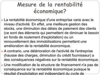 Mesure de la rentabilité
économique?
 La rentabilité économique d'une entreprise varie avec le
niveau d'activité. En effet, une meilleure gestion des
stocks, une diminution des délais de paiement des clients
(ce sont des éléments qui permettent de diminuer le besoin
en fonds de roulement d'exploitation) ou un
renouvellement des immobilisations permettent une
amélioration de la rentabilité économique.
 A contrario, une détérioration de l'activité de l'entreprise
(hausse des charges, diminution du crédit fournisseur) a
des conséquences négatives sur la rentabilité économique.
 Une modification de la structure de financement n'a pas de
conséquence sur la rentabilité économique puisque le
résultat d'exploitation est indépendant du cycle de
 