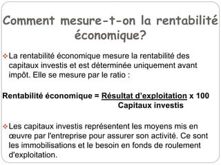 Comment mesure-t-on la rentabilité
économique?
La rentabilité économique mesure la rentabilité des
capitaux investis et est déterminée uniquement avant
impôt. Elle se mesure par le ratio :
Rentabilité économique = Résultat d’exploitation x 100
Capitaux investis
Les capitaux investis représentent les moyens mis en
œuvre par l'entreprise pour assurer son activité. Ce sont
les immobilisations et le besoin en fonds de roulement
d'exploitation.
 
