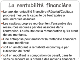 La rentabilité financière
Le taux de rentabilité financière (Résultat/Capitaux
propres) mesure la capacité de l'entreprise à
rémunérer les associés.
Les capitaux propres représentent l'ensemble des
ressources risquées par des associés dans
l'entreprise. Le résultat est la rémunération qu'ils tirent
de ces montants.
Une entreprise peut améliorer la rentabilité financière
de deux manières:
soit en améliorant la rentabilité économique par
l'utilisation de l'actif,
soit en modifiant la composition du passif, dans le
 