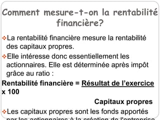 Comment mesure-t-on la rentabilité
financière?
La rentabilité financière mesure la rentabilité
des capitaux propres.
Elle intéresse donc essentiellement les
actionnaires. Elle est déterminée après impôt
grâce au ratio :
Rentabilité financière = Résultat de l’exercice
x 100
Capitaux propres
Les capitaux propres sont les fonds apportés
 