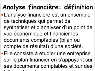 Analyse financière: définition
L'analyse financière est un ensemble
de techniques qui permet de
synthétiser et d’analyser d’un point de
vue économique et financier les
documents comptables (bilan ou
compte de résultat) d’une société.
Elle consiste à étudier une entreprise
sur le plan financier en s’appuyant sur
ses documents comptables et sur des
 