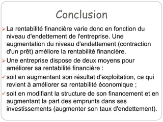 Conclusion
La rentabilité financière varie donc en fonction du
niveau d'endettement de l'entreprise. Une
augmentation du niveau d'endettement (contraction
d'un prêt) améliore la rentabilité financière.
Une entreprise dispose de deux moyens pour
améliorer sa rentabilité financière :
soit en augmentant son résultat d'exploitation, ce qui
revient à améliorer sa rentabilité économique ;
soit en modifiant la structure de son financement et en
augmentant la part des emprunts dans ses
investissements (augmenter son taux d'endettement).
 