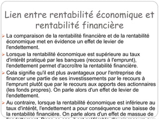 Lien entre rentabilité économique et
rentabilité financière
 La comparaison de la rentabilité financière et de la rentabilité
économique met en évidence un effet de levier de
l'endettement.
 Lorsque la rentabilité économique est supérieure au taux
d'intérêt pratiqué par les banques (recours à l'emprunt),
l'endettement permet d'accroître la rentabilité financière.
 Cela signifie qu'il est plus avantageux pour l'entreprise de
financer une partie de ses investissements par le recours à
l'emprunt plutôt que par le recours aux apports des actionnaires
(les fonds propres). On parle alors d'un effet de levier de
l'endettement.
 Au contraire, lorsque la rentabilité économique est inférieure au
taux d'intérêt, l'endettement a pour conséquence une baisse de
la rentabilité financière. On parle alors d'un effet de massue de
 