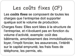 Les coûts fixes (CF)
Les coûts fixes se composent de toutes les
charges que l’entreprise doit supporter
quelque soit le volume de production.
Charges fixes: Elles sont liées à la structure de
l’entreprise, et n’évoluent pas en fonction du
volume d’activité, exemple: coût des
bâtiments, amortissement des immobilisations,
loyer, l’impôt foncier, les assurances, l’intérêt
sur le capital emprunté, les frais fixes de
téléphone, les permis, etc.
 