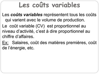 Les coûts variables
Les coûts variables représentent tous les coûts
qui varient avec le volume de production.
Le coût variable (CV) est proportionnel au
niveau d’activité, c’est à dire proportionnel au
chiffre d’affaires.
Ex: Salaires, coût des matières premières, coût
de l’énergie, etc.
 