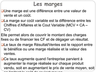 Les marges
Une marge est une différence entre une valeur de
vente et un coût.
La marge sur coût variable est la différence entre les
Chiffres d’Affaires et le Cout Variable (MCV = CA –
CV)
Elle permet alors de couvrir le montant des charges
fixes ou de financer les CF et de dégager un résultat.
Le taux de marge Résultat/Ventes est le rapport entre
le bénéfice ou une marge réalisée et la valeur des
ventes.
Ce taux augmente quand l'entreprise parvient à
augmenter la marge réalisée sur chaque produit
vendu, soit en augmentant le prix de vente moyen, soit
 