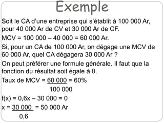 Exemple
Soit le CA d’une entreprise qui s’établit à 100 000 Ar,
pour 40 000 Ar de CV et 30 000 Ar de CF.
MCV = 100 000 – 40 000 = 60 000 Ar.
Si, pour un CA de 100 000 Ar, on dégage une MCV de
60 000 Ar, quel CA dégagera 30 000 Ar ?
On peut préférer une formule générale. Il faut que la
fonction du résultat soit égale à 0.
Taux de MCV = 60 000 = 60%
100 000
f(x) = 0,6x – 30 000 = 0
x = 30 000 = 50 000 Ar
0,6
 