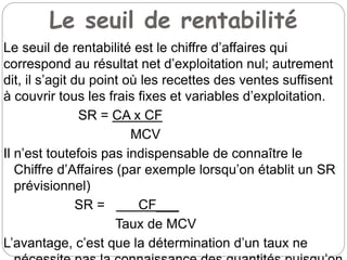 Le seuil de rentabilité
Le seuil de rentabilité est le chiffre d’affaires qui
correspond au résultat net d’exploitation nul; autrement
dit, il s’agit du point où les recettes des ventes suffisent
à couvrir tous les frais fixes et variables d’exploitation.
SR = CA x CF
MCV
Il n’est toutefois pas indispensable de connaître le
Chiffre d’Affaires (par exemple lorsqu’on établit un SR
prévisionnel)
SR = CF___
Taux de MCV
L’avantage, c’est que la détermination d’un taux ne
 