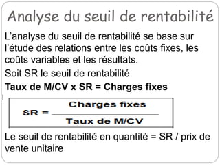 Analyse du seuil de rentabilité
L’analyse du seuil de rentabilité se base sur
l’étude des relations entre les coûts fixes, les
coûts variables et les résultats.
Soit SR le seuil de rentabilité
Taux de M/CV x SR = Charges fixes
Le seuil de rentabilité en quantité = SR / prix de
vente unitaire
 