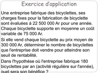 Exercice d’application
Une entreprise fabrique des bicyclettes, ses
charges fixes pour la fabrication de bicyclette
sont évaluées à 22 500 000 Ar pour une année.
Chaque bicyclette supporte en moyenne un coût
variable de 75 000 Ar.
Si elle vend chaque bicyclette au prix moyen de
300 000 Ar, déterminer le nombre de bicyclettes
que l'entreprise doit vendre pour atteindre son
seuil de rentabilité.
Dans l'hypothèse où l'entreprise fabrique 180
bicyclettes par an (activité régulière sur l'année),
 